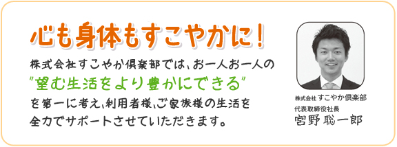 心も身体もすこやかに！株式会社すこやか倶楽部では、お一人お一人の「望む生活をより豊かにできる」を第一に考え、利用者様、ご家族様の生活を全力でサポートさせていただきます。