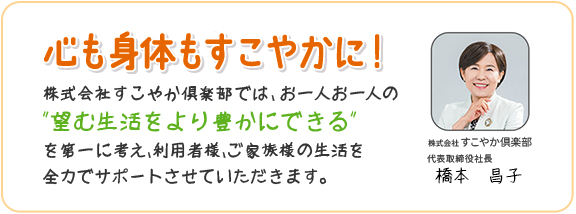 心も身体もすこやかに！株式会社すこやか倶楽部では、お一人お一人の「望む生活をより豊かにできる」を第一に考え、利用者様、ご家族様の生活を全力でサポートさせていただきます。
