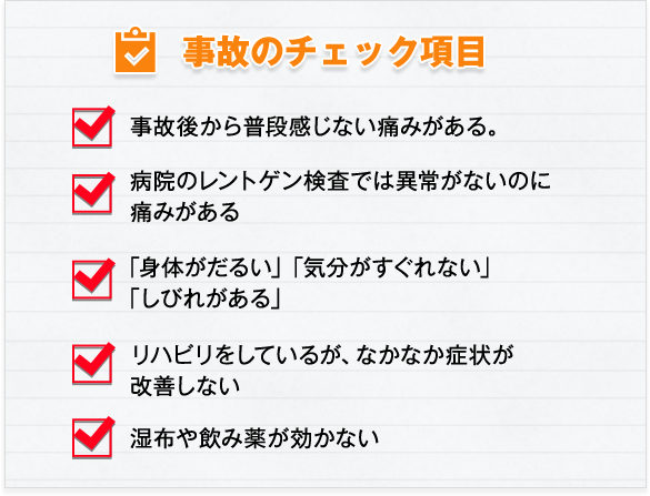 事故のチェック項目　・事故後から普段感じない痛みがある　・病院のレントゲン検査では異常がないのに痛みがある　・「身体がだるい」「気分がすぐれない」「しびれがある」　・リハビリをしているが、なかなか症状が改善しない　・湿布や飲み薬が効かない