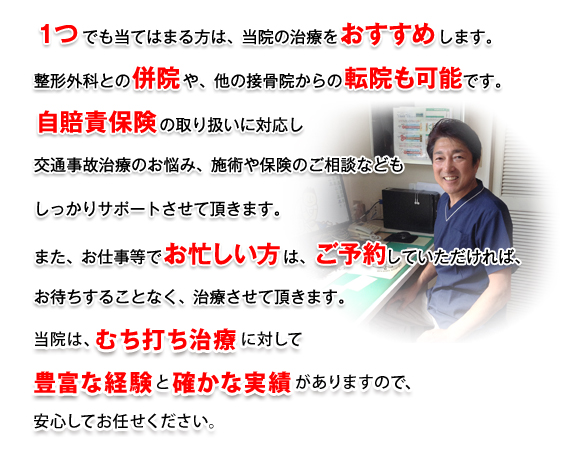 １つでも当てはまる方は、当院の治療をおすすめします。整形外科との併院や、他の接骨院からの転院も可能です。自賠責保険の取り扱いに対応し、交通事故治療のお悩み、施術や保険のご相談などもしっかりサポートさせて頂きます。また、お仕事でお忙しい方はご予約していただければお待ちすることなく治療させて頂きます。